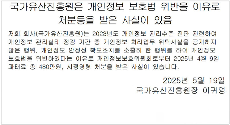 국가유산진흥원은 개인정보 보호법 위반을 이유로 처분등을 받은 사실이 있음 저희 회사(국가유산진흥원)는 2023년도 개인정보 관리수준 진단 관련하여 개인정보 관리실태 점검 기간 중 개인정보 처리업무 위탁사실을 공개하지 않은 행위, 개인정보 안정성 확보조치를 소홀히 한 행위를 하여 개인정보 보호법을 위반하였다는 이유로 개인정보보호위원회로부터 2025년 4월 9일 과태료 총 480만원, 시정명령 처분을 받은 사실이 있습니다. 2025년 5월 19일 국가유산진흥원 원장 이귀영